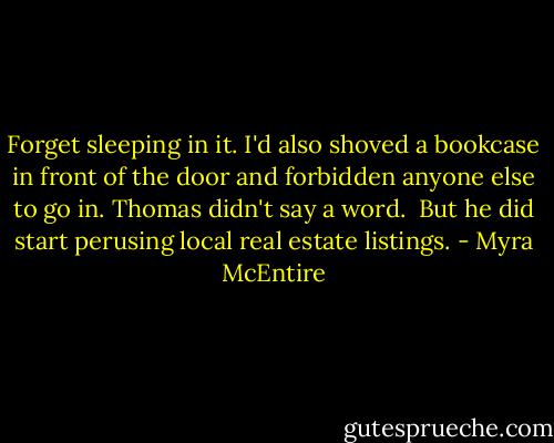 Forget sleeping in it. I'd also shoved a bookcase in front of the door and forbidden anyone else to go in. Thomas didn't say a word.<br /><br />But he did start perusing local real estate listings. - Myra McEntire