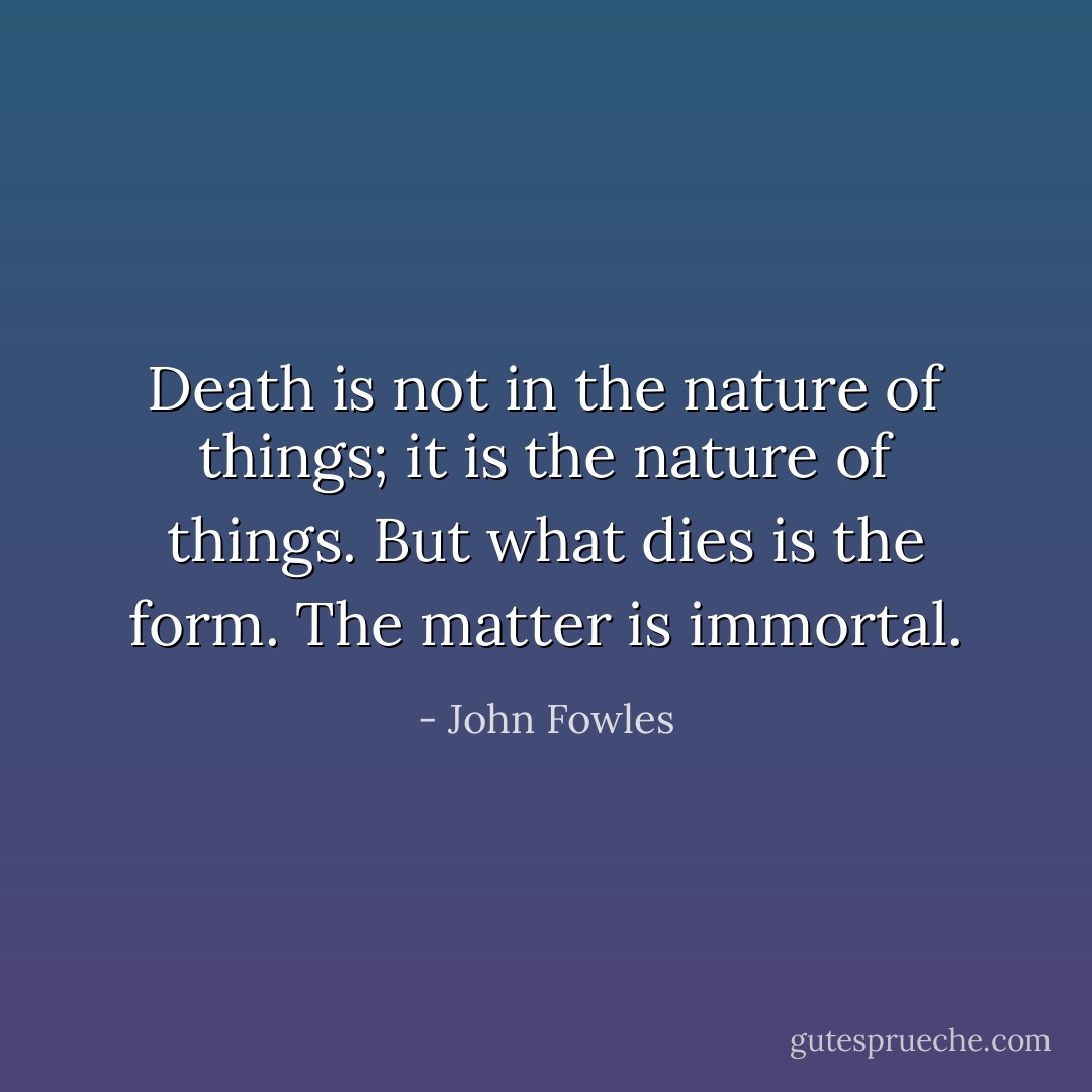 Death is not in the nature of things; it is the nature of things. But what dies is the form. The matter is immortal. - John Fowles