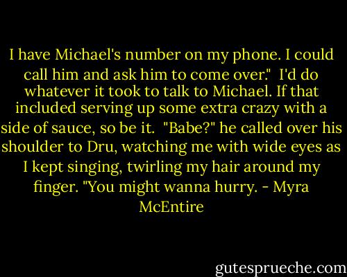 I have Michael's number on my phone. I could call him and ask him to come over."<br /><br />I'd do whatever it took to talk to Michael. If that included serving up some extra crazy with a side of sauce, so be it.<br /><br />"Babe?" he called over his shoulder to Dru, watching me with wide eyes as I kept singing, twirling my hair around my finger. "You might wanna hurry. - Myra McEntire