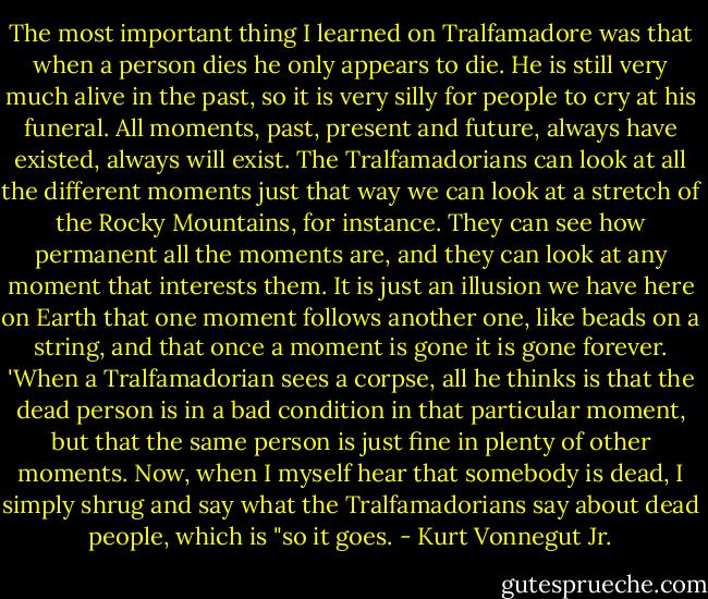 The most important thing I learned on Tralfamadore was that when a person dies he<br />only appears to die. He is still very much alive in the past, so it is very silly for people to<br />cry at his funeral. All moments, past, present and future, always have existed, always will<br />exist. The Tralfamadorians can look at all the different moments just that way we can<br />look at a stretch of the Rocky Mountains, for instance. They can see how permanent all<br />the moments are, and they can look at any moment that interests them. It is just an<br />illusion we have here on Earth that one moment follows another one, like beads on a<br />string, and that once a moment is gone it is gone forever.<br />'When a Tralfamadorian sees a corpse, all he thinks is that the dead person is in a bad<br />condition in that particular moment, but that the same person is just fine in plenty of other<br />moments. Now, when I myself hear that somebody is dead, I simply shrug and say what<br />the Tralfamadorians say about dead people, which is "so it goes. - Kurt Vonnegut Jr.