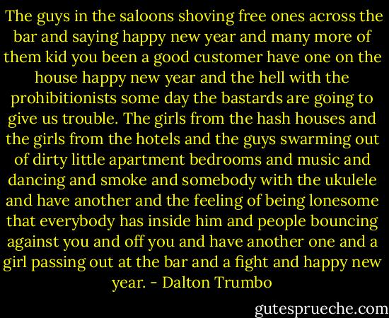  The guys in the saloons shoving free ones across the bar and saying happy new year and many more of them kid you been a good customer have one on the house happy new year and the hell with the prohibitionists some day the bastards are going to give us trouble. The girls from the hash houses and the girls from the hotels and the guys swarming out of dirty little apartment bedrooms and music and dancing and smoke and somebody with the ukulele and have another and the feeling of being lonesome that everybody has inside him and people bouncing against you and off you and have another one and a girl passing out at the bar and a fight and happy new year. - Dalton Trumbo