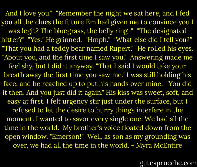 And I love you."<br /><br />"Remember the night we sat here, and I fed you all the clues the future Em had given me to convince you I was legit? The bluegrass, the belly ring-"<br /><br />"The designated hitter?"<br /><br />"Yes." He grinned.<br /><br />"Hmph."<br /><br />"What else did I tell you?"<br /><br />"That you had a teddy bear named Rupert."<br /><br />He rolled his eyes. "About you, and the first time I saw you."<br /><br />Answering made me feel shy, but I did it anyway.<br />"That I said I would take your breath away the first time you saw me." I was still holding his face, and he reached up to put his hands over mine.<br /><br />"You did it then. And you just did it again." His kiss was sweet, soft, and easy at first. I felt urgency stir just under the surface, but I refused to let the desire to hurry things interfere in the moment. I wanted to savor every single one.<br />We had all the time in the world.<br /><br />My brother's voice floated down from the open window. "Emerson!"<br /><br />Well, as son as my grounding was over, we had all the time in the world. - Myra McEntire