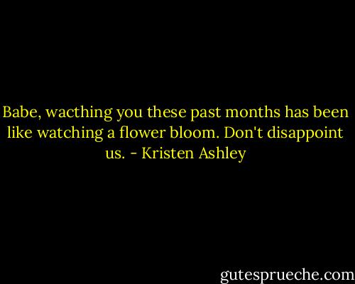 Babe, wacthing you these past months has been like watching a flower bloom. Don't disappoint us. - Kristen Ashley