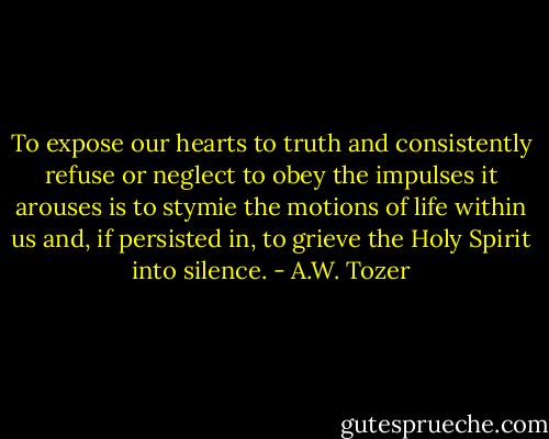 To expose our hearts to truth and consistently refuse or neglect to obey the impulses it arouses is to stymie the motions of life within us and, if persisted in, to grieve the Holy Spirit into silence. - A.W. Tozer