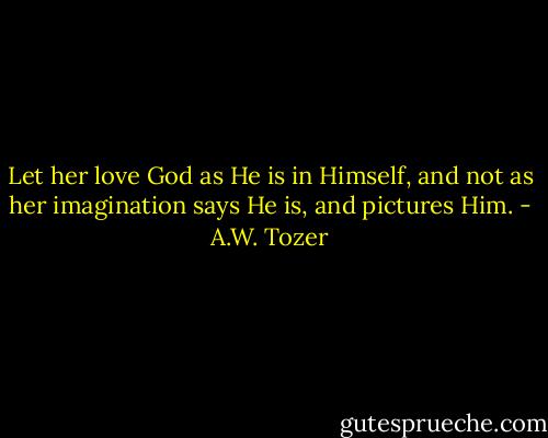 Let her love God as He is in Himself, and not as her imagination says He is, and pictures Him. - A.W. Tozer