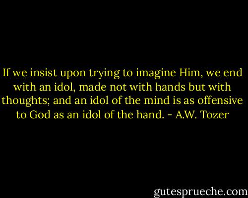 If we insist upon trying to imagine Him, we end with an idol, made not with hands but with thoughts; and an idol of the mind is as offensive to God as an idol of the hand. - A.W. Tozer