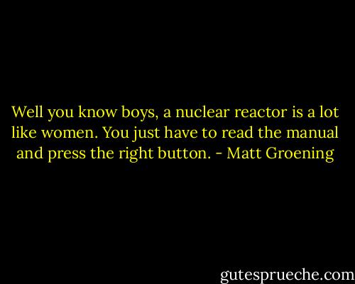 Well you know boys, a nuclear reactor is a lot like women. You just have to read the manual and press the right button. - Matt Groening