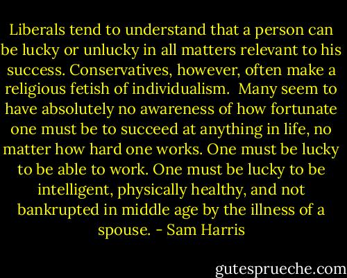 Liberals tend to understand that a person can be lucky or unlucky in all matters relevant to his success. Conservatives, however, often make a religious fetish of individualism.<br /><br />Many seem to have absolutely no awareness of how fortunate one must be to succeed at anything in life, no matter how hard one works. One must be lucky to be able to work. One must be lucky to be intelligent, physically healthy, and not bankrupted in middle age by the illness of a spouse. - Sam Harris
