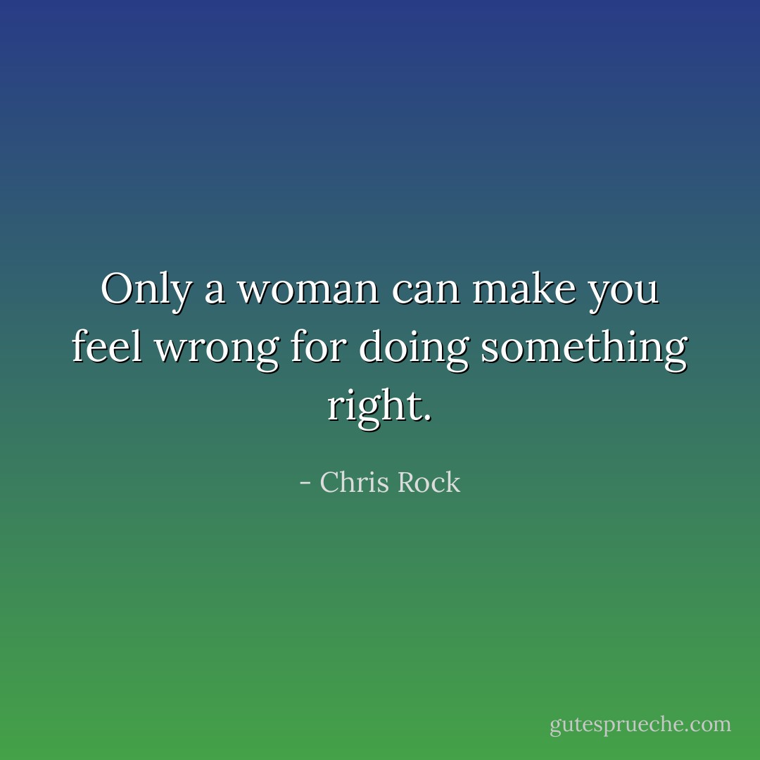 Only a woman can make you feel wrong for doing something right. - Chris Rock