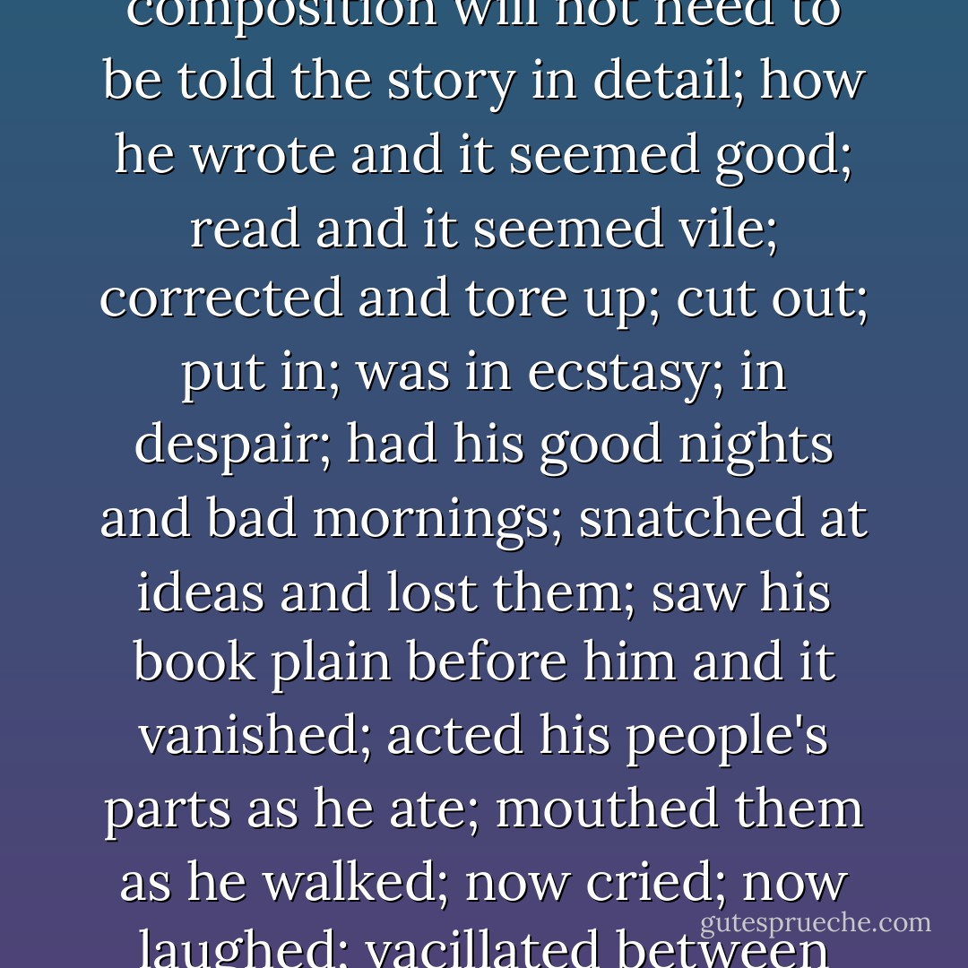 He soon perceived, however, that the battles which Sir Miles and the<br />rest had waged against armed knights to win a kingdom, were not half so<br />arduous as this which he now undertook to win immortality against the<br />English language. Anyone moderately familiar with the rigours of composition<br />will not need to be told the story in detail; how he wrote and it seemed<br />good; read and it seemed vile; corrected and tore up; cut out; put in; was<br />in ecstasy; in despair; had his good nights and bad mornings; snatched at<br />ideas and lost them; saw his book plain before him and it vanished; acted<br />his people's parts as he ate; mouthed them as he walked; now cried; now<br />laughed; vacillated between this style and that; now preferred the heroic<br />and pompous; next the plain and simple; now the vales of Tempe; then the<br />fields of Kent or Cornwall; and could not decide whether he was the divinest<br />genius or the greatest fool in the world. - Virginia Woolf