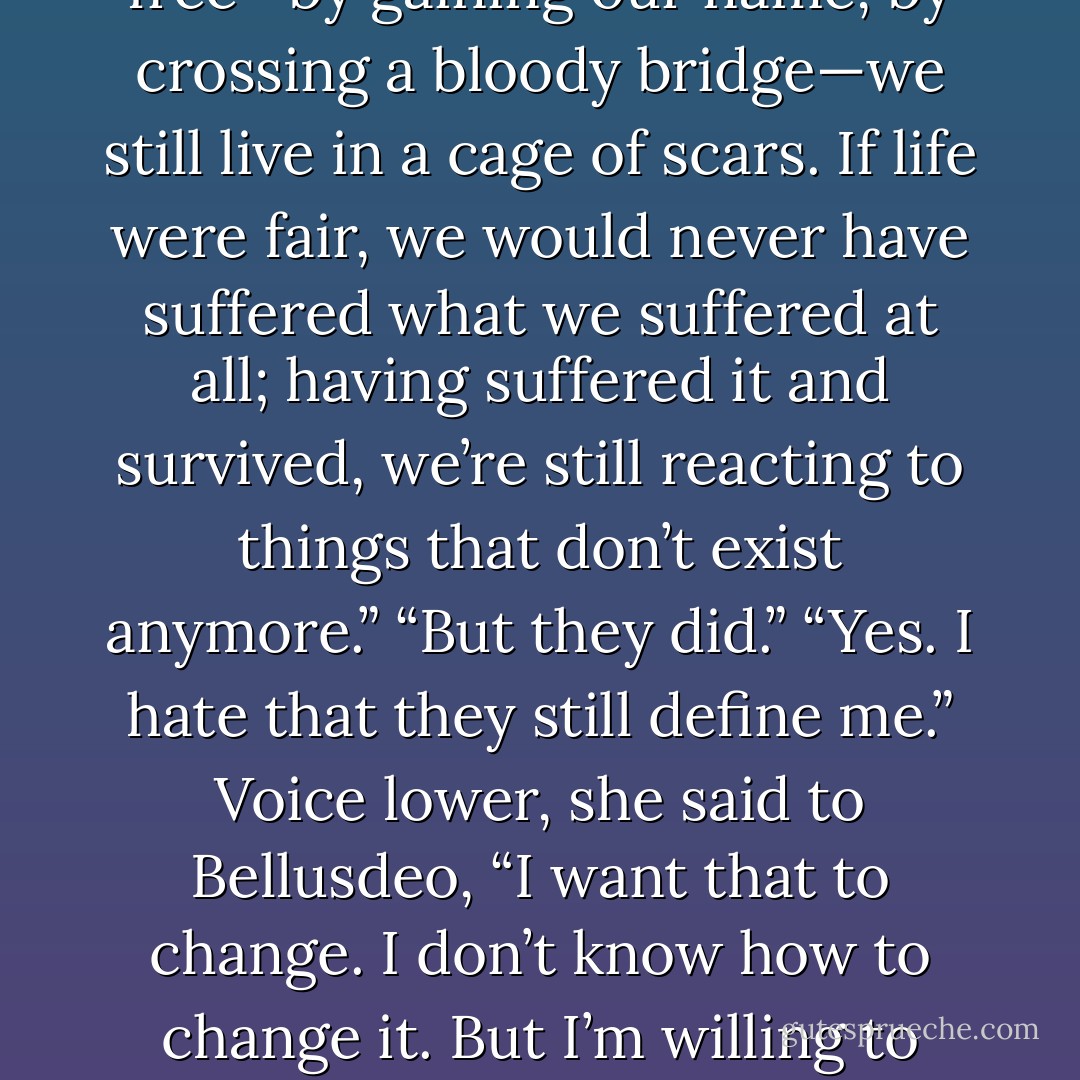 Bellusdeo laughed. It was, for a moment, the only sound in the quiet of the fief’s night, and it was warmer and deeper than the lingering night chill. When her laughter faded, she glanced at Kaylin. “I was not like this before. I thought that the Shadows had not touched me.” She lowered her head a moment.<br />Kaylin understood this, as well. “It seems so unfair,” she finally said.<br />“Life is unfair. Which part of it pains you?”<br />“We suffer, and it breaks something. When we win free—by gaining our name, by crossing a bloody bridge—we still live in a cage of scars. If life were fair, we would never have suffered what we suffered at all; having suffered it and survived, we’re still reacting to things that don’t exist anymore.”<br />“But they did.”<br />“Yes. I hate that they still define me.” Voice lower, she said to Bellusdeo, “I want that to change. I don’t know how to change it. But I’m willing to spend the rest of my life trying.” Shaking her head, she forced herself to smile; it was surprisingly easy. There was something about Bellusdeo that she liked. “Home is a strange thing.”<br />“What do you mean?”<br />“We lose it, and we think it’s gone forever. That’s how I felt the first time I lost mine. It took me years to understand that I could find—and make—another. I couldn’t do it on my own, though; I don’t think—for me—home exists in isolation. - Michelle Sagara West