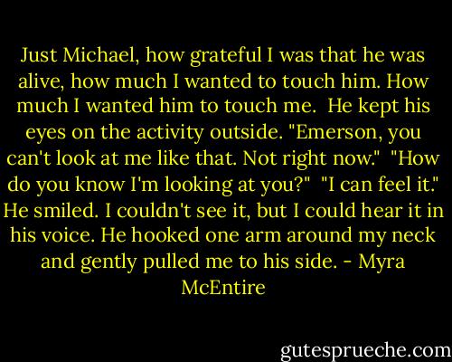 Just Michael, how grateful I was that he was alive, how much I wanted to touch him. How much I wanted him to touch me.<br /><br />He kept his eyes on the activity outside. "Emerson, you can't look at me like that. Not right now."<br /><br />"How do you know I'm looking at you?"<br /><br />"I can feel it." He smiled. I couldn't see it, but I could hear it in his voice. He hooked one arm around my neck and gently pulled me to his side. - Myra McEntire