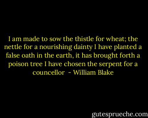 I am made to sow the thistle for wheat; the nettle for a nourishing dainty<br />I have planted a false oath in the earth, it has brought forth a poison tree<br />I have chosen the serpent for a councellor  - William Blake