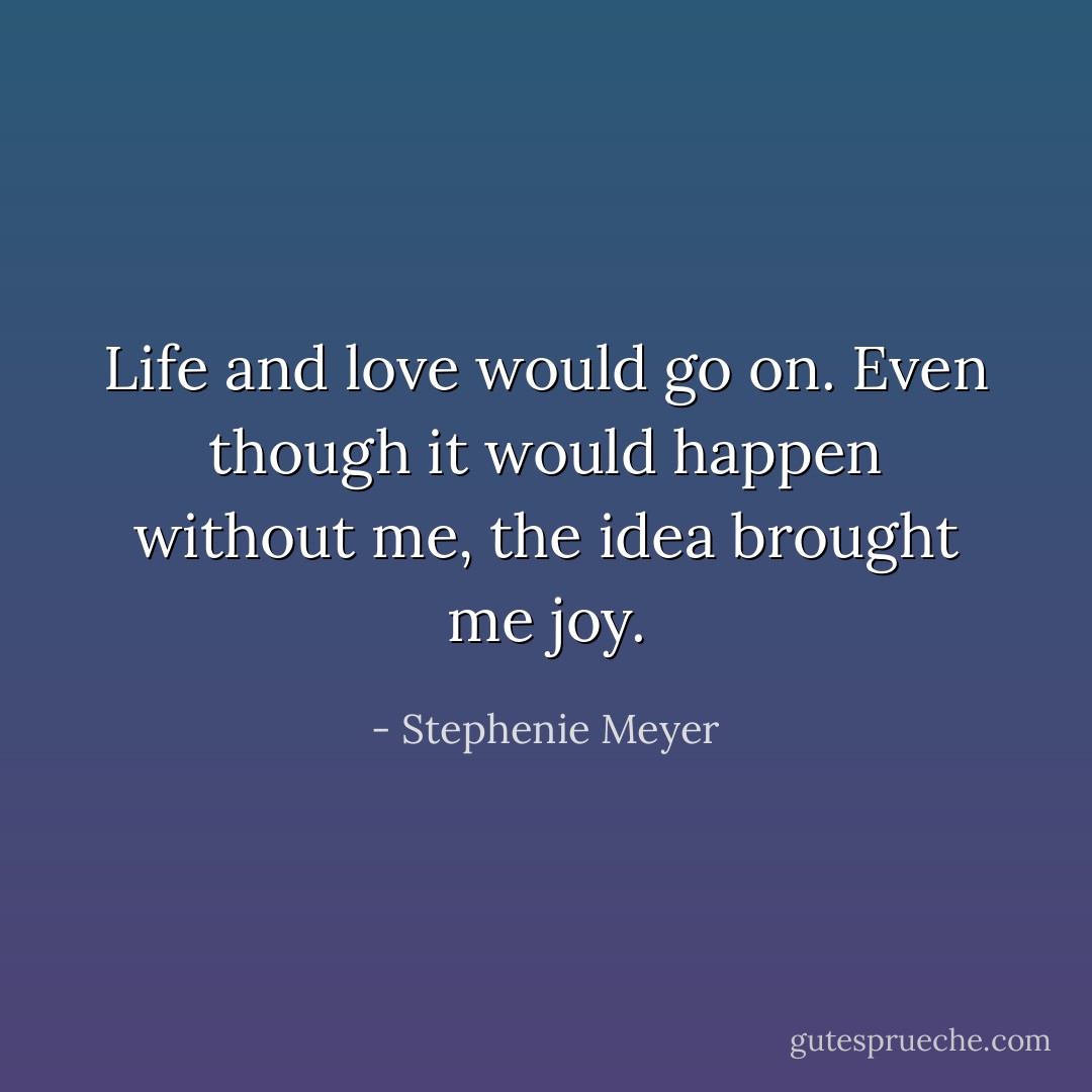 Life and love would go on. Even though it would happen without me, the idea brought me joy. - Stephenie Meyer