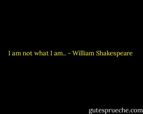 I am not what I am.. - William Shakespeare