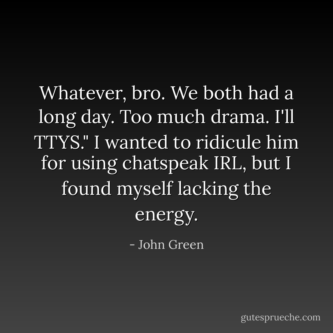 Whatever, bro. We both had a long day. Too much drama. I'll TTYS." I wanted to ridicule him for using chatspeak IRL, but I found myself lacking the energy. - John Green