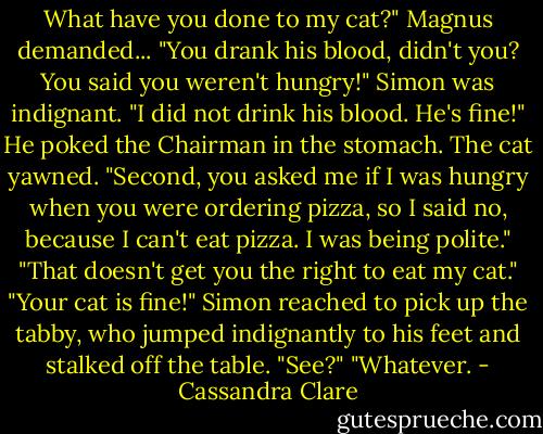What have you done to my cat?" Magnus demanded... "You drank his blood, didn't you? You said you weren't hungry!"<br />Simon was indignant. "I did not drink his blood. He's fine!" He poked the Chairman in the stomach. The cat yawned. "Second, you asked me if I was hungry when you were ordering pizza, so I said no, because I can't eat pizza. I was being polite."<br />"That doesn't get you the right to eat my cat."<br />"Your cat is fine!" Simon reached to pick up the tabby, who jumped indignantly to his feet and stalked off the table. "See?"<br />"Whatever. - Cassandra Clare
