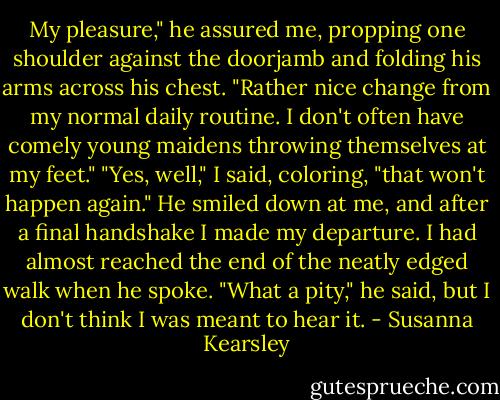 My pleasure," he assured me, propping one shoulder against the doorjamb and folding his arms across his chest. "Rather nice change from my normal daily routine. I don't often have comely young maidens throwing themselves at my feet."<br />"Yes, well," I said, coloring, "that won't happen again."<br />He smiled down at me, and after a final handshake I made my departure. I had almost reached the end of the neatly edged walk when he spoke.<br />"What a pity," he said, but I don't think I was meant to hear it. - Susanna Kearsley
