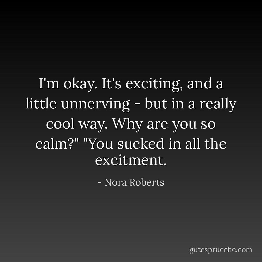 I'm okay. It's exciting, and a little unnerving - but in a really cool way. Why are you so calm?"<br />"You sucked in all the excitment. - Nora Roberts