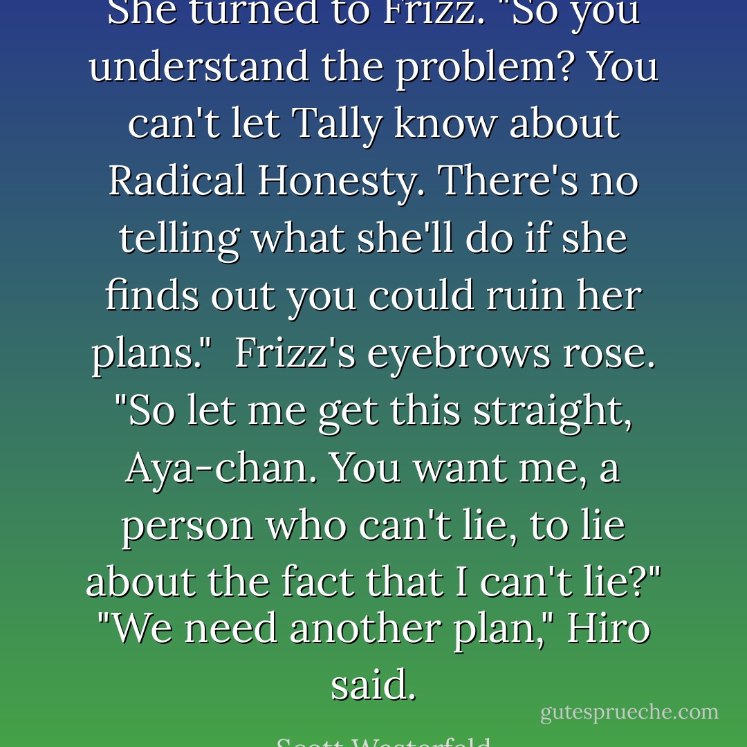 She turned to Frizz. "So you understand the problem? You can't let Tally know about Radical Honesty. There's no telling what she'll do if she finds out you could ruin her plans." <br />Frizz's eyebrows rose. "So let me get this straight, Aya-chan. You want me, a person who can't lie, to lie about the fact that I can't lie?"<br />"We need another plan," Hiro said. - Scott Westerfeld