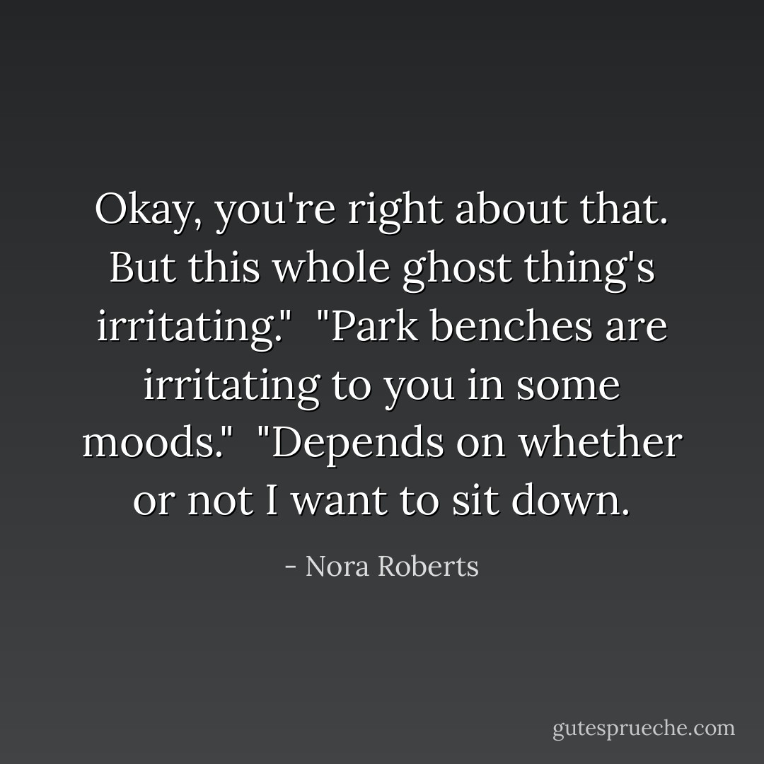 Okay, you're right about that. But this whole ghost thing's irritating."<br /><br />"Park benches are irritating to you in some moods."<br /><br />"Depends on whether or not I want to sit down. - Nora Roberts