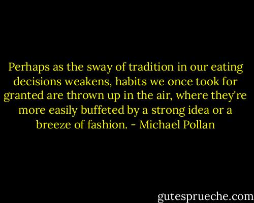 Perhaps as the sway of tradition in our eating decisions weakens, habits we once took for granted are thrown up in the air, where they're more easily buffeted by a strong idea or a breeze of fashion. - Michael Pollan