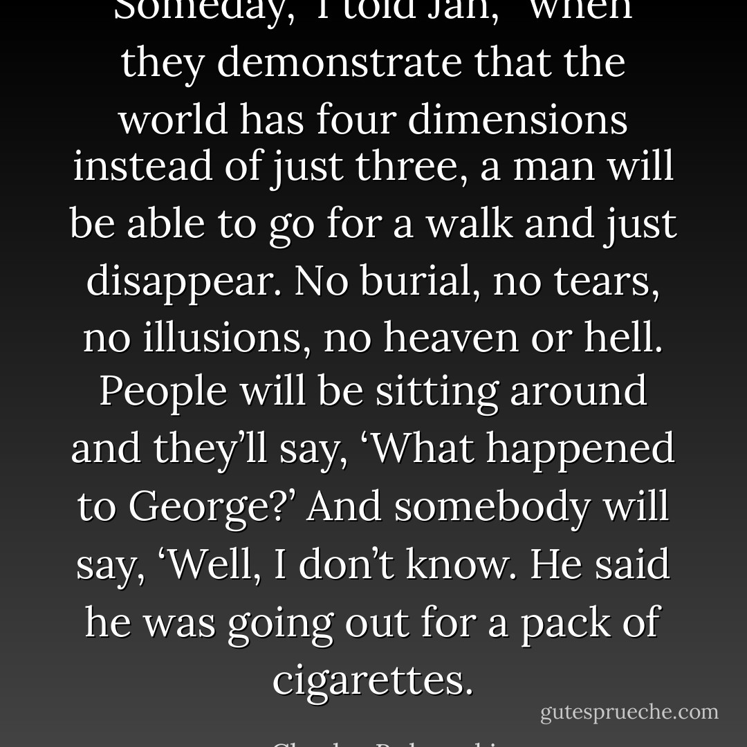Someday,” I told Jan, “when they demonstrate that the world has four dimensions instead of just three, a man will be able to go for a walk and just disappear. No burial, no tears, no illusions, no heaven or hell. People will be sitting around and they’ll say, ‘What happened to George?’ And somebody will say, ‘Well, I don’t know. He said he was going out for a pack of cigarettes. - Charles Bukowski