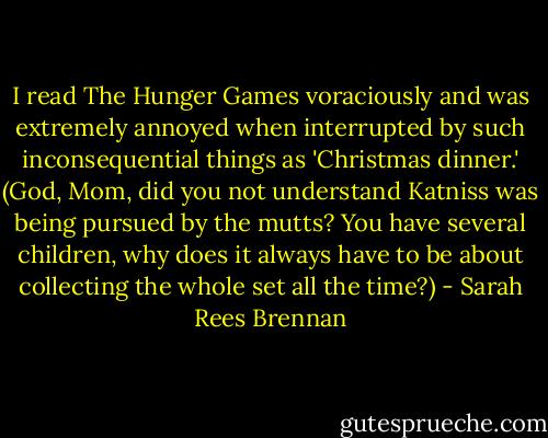 I read The Hunger Games voraciously and was extremely annoyed when interrupted by such inconsequential things as 'Christmas dinner.' (God, Mom, did you not understand Katniss was being pursued by the mutts? You have several children, why does it always have to be about collecting the whole set all the time?) - Sarah Rees Brennan