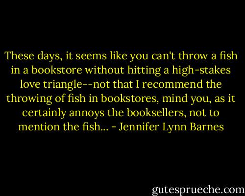 These days, it seems like you can't throw a fish in a bookstore without hitting a high-stakes love triangle--not that I recommend the throwing of fish in bookstores, mind you, as it certainly annoys the booksellers, not to mention the fish... - Jennifer Lynn Barnes