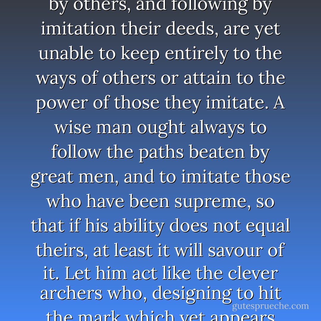 CHAPTER VI<br />Concerning New Principalities Which Are Acquired By One's Own Arms And Ability<br /><br />LET no one be surprised if, in speaking of entirely new principalities as I shall do, I adduce the highest examples both of prince and of state; because men, walking almost always in paths beaten by others, and following by imitation their deeds, are yet unable to keep entirely to the ways of others or attain to the power of those they imitate. A wise man ought always to follow the paths beaten by great men, and to imitate those who have been supreme, so that if his ability does not equal theirs, at least it will savour of it. Let him act like the clever archers who, designing to hit the mark which yet appears too far distant, and knowing the limits to which the strength of their bow attains, take aim much higher than the mark, not to reach by their strength or arrow to so great a height, but to be able with the aid of so high an aim to hit the mark they wish to reach. - Niccolò Machiavelli