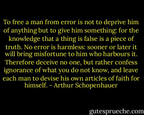 To free a man from error is not to deprive him of anything but to give him something: for the knowledge that a thing is false is a piece of truth. No error is harmless: sooner or later it will bring misfortune to him who harbours it. Therefore deceive no one, but rather confess ignorance of what you do not know, and leave each man to devise his own articles of faith for himself. - Arthur Schopenhauer