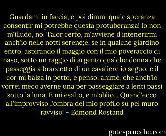 Guardami in faccia, e poi dimmi quale speranza consentir mi potrebbe questa protuberanza! Io non m'illudo, no. Talor certo, m'avviene d'intenerirmi anch'io nelle notti serene;e, se in qualche giardino entro, aspirando il maggio con il mio poveraccio di naso, sotto un raggio di argento qualche donna che passeggia a braccetto di un cavaliere io seguo, e il cor mi balza in petto, e penso, ahimè, che anch'io vorrei meco averne una per passeggiare a lenti passi sotto la luna. E mi esalto, e m'oblio... Quand'ecco all'improvviso l'ombra del mio profilo su pel muro ravviso! - Edmond Rostand
