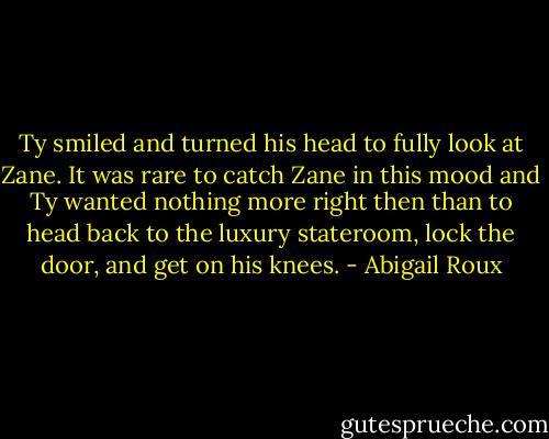 Ty smiled and turned his head to fully look at Zane. It was rare to catch Zane in this mood and Ty wanted nothing more right then than to head back to the luxury stateroom, lock the door, and get on his knees. - Abigail Roux