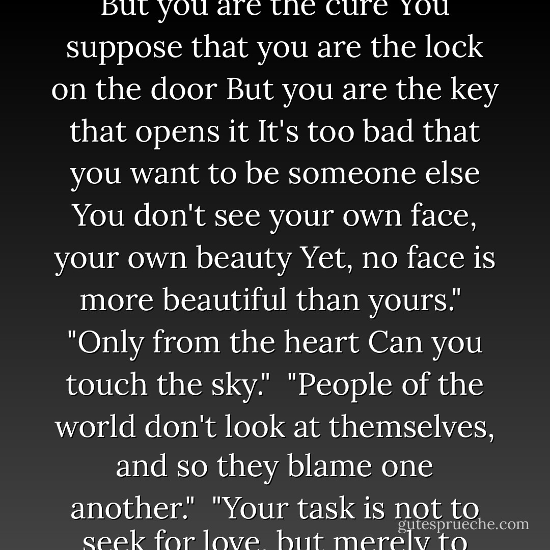 In silence there is eloquence. Stop weaving and watch how the pattern improves."<br /><br />"You suppose you are the trouble<br />But you are the cure<br />You suppose that you are the lock on the door<br />But you are the key that opens it<br />It's too bad that you want to be someone else<br />You don't see your own face, your own beauty<br />Yet, no face is more beautiful than yours."<br /><br />"Only from the heart Can you touch the sky."<br /><br />"People of the world don't look at themselves, and so they blame one another."<br /><br />"Your task is not to seek for love, but merely to seek and find all the barriers within yourself that you have built against it. - Rumi (Jalal ad-Din Muhammad ar-Rumi)