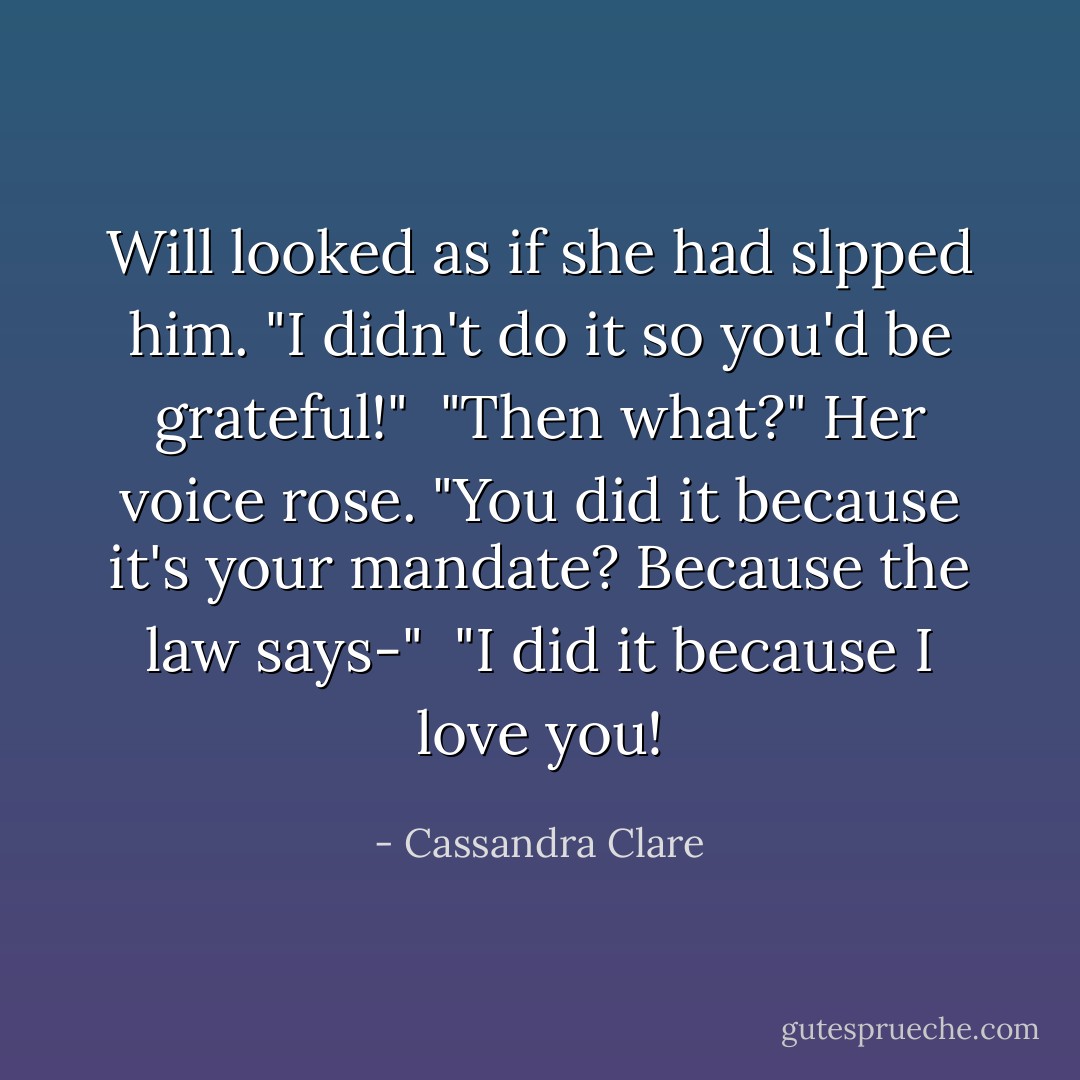 Will looked as if she had slpped him. "I didn't do it so you'd be grateful!"<br /> "Then what?" Her voice rose. "You did it because it's your mandate? Because the law says-"<br /> "I did it because I love you! - Cassandra Clare