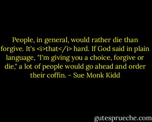 People, in general, would rather die than forgive. It's <i>that</i> hard. If God said in plain language, "I'm giving you a choice, forgive or die," a lot of people would go ahead and order their coffin. - Sue Monk Kidd