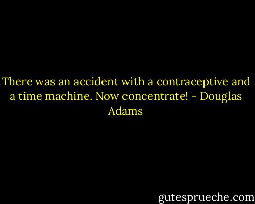 There was an accident with a contraceptive and a time machine. Now concentrate! - Douglas Adams