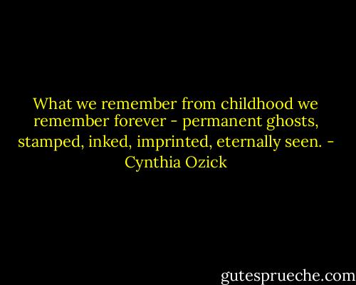 What we remember from childhood we remember forever - permanent ghosts, stamped, inked, imprinted, eternally seen. - Cynthia Ozick