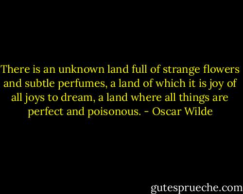 There is an unknown land full of strange flowers and subtle perfumes, a land of which it is joy of all joys to dream, a land where all things are perfect and poisonous. - Oscar Wilde