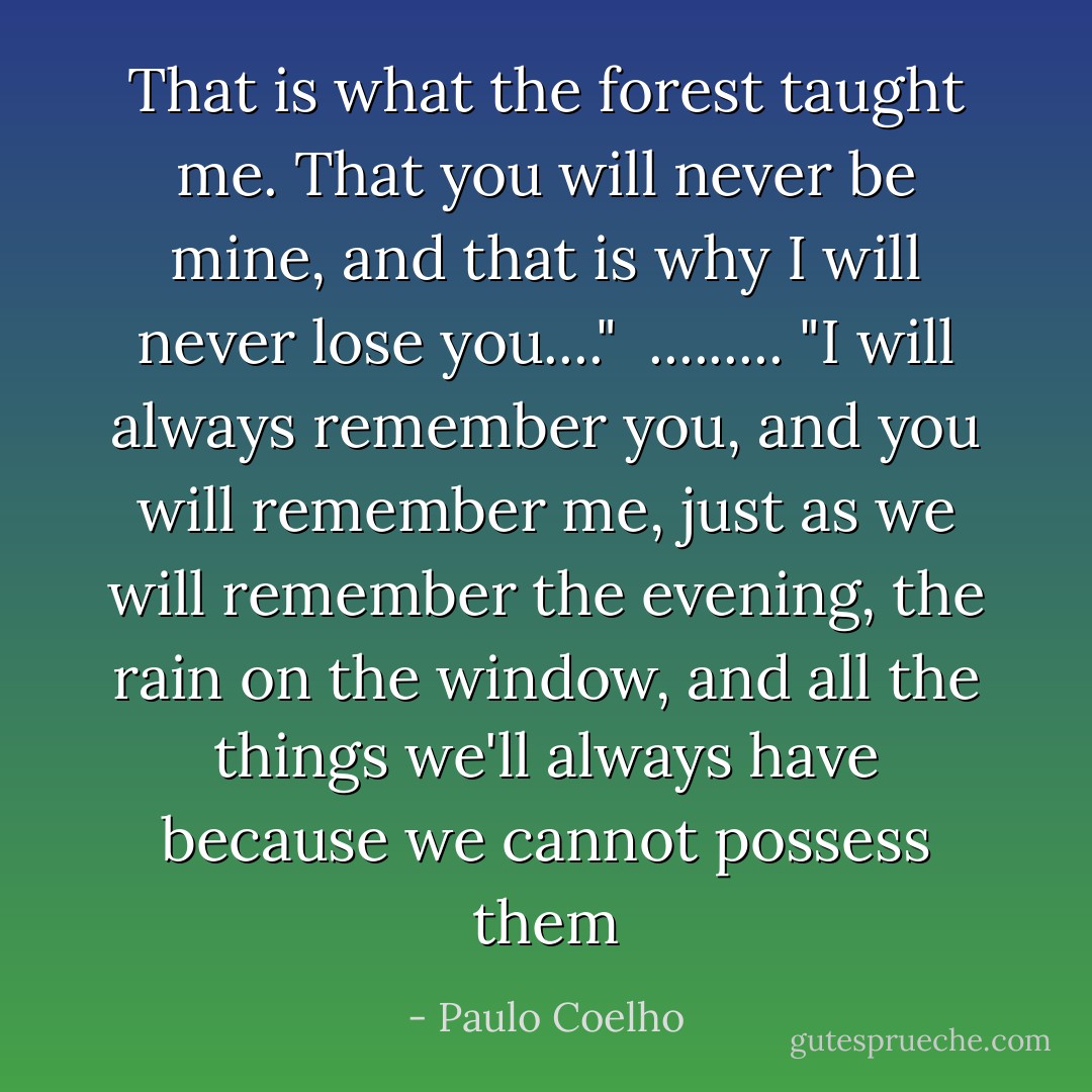 That is what the forest taught me. That you will never be mine, and that is why I will never lose you...." <br />.........<br />"I will always remember you, and you will remember me, just as we will remember the evening, the rain on the window, and all the things we'll always have because we cannot possess them - Paulo Coelho