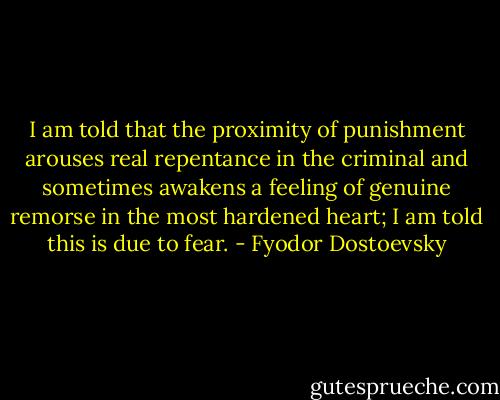 I am told that the proximity of punishment arouses real repentance in the criminal and sometimes awakens a feeling of genuine remorse in the most hardened heart; I am told this is due to fear. - Fyodor Dostoevsky