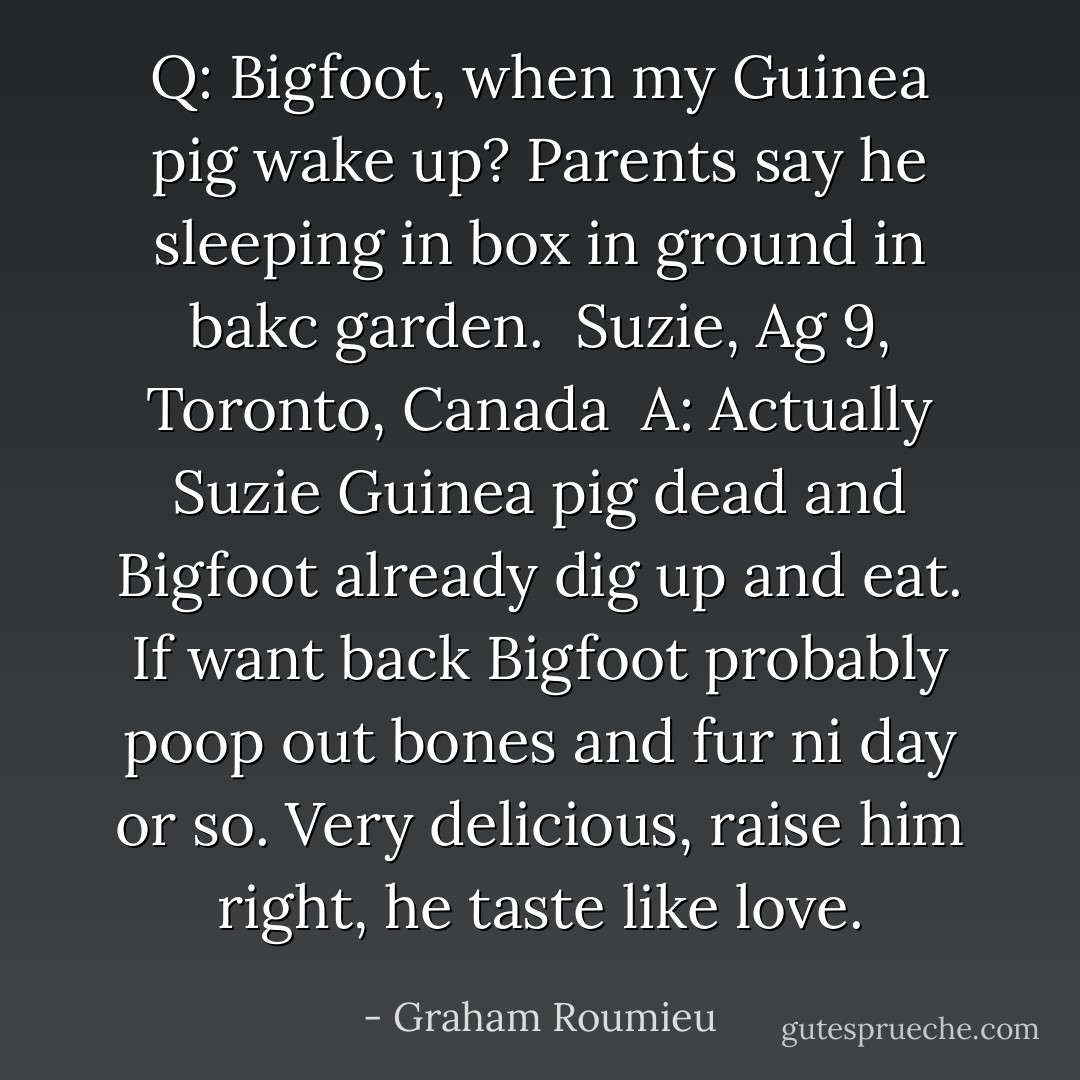 Q: Bigfoot, when my Guinea pig wake up? Parents say he sleeping in box in ground in bakc garden. <br />Suzie, Ag 9, Toronto, Canada<br /><br />A: Actually Suzie Guinea pig dead and Bigfoot already dig up and eat. If want back Bigfoot probably poop out bones and fur ni day or so. Very delicious, raise him right, he taste like love. - Graham Roumieu