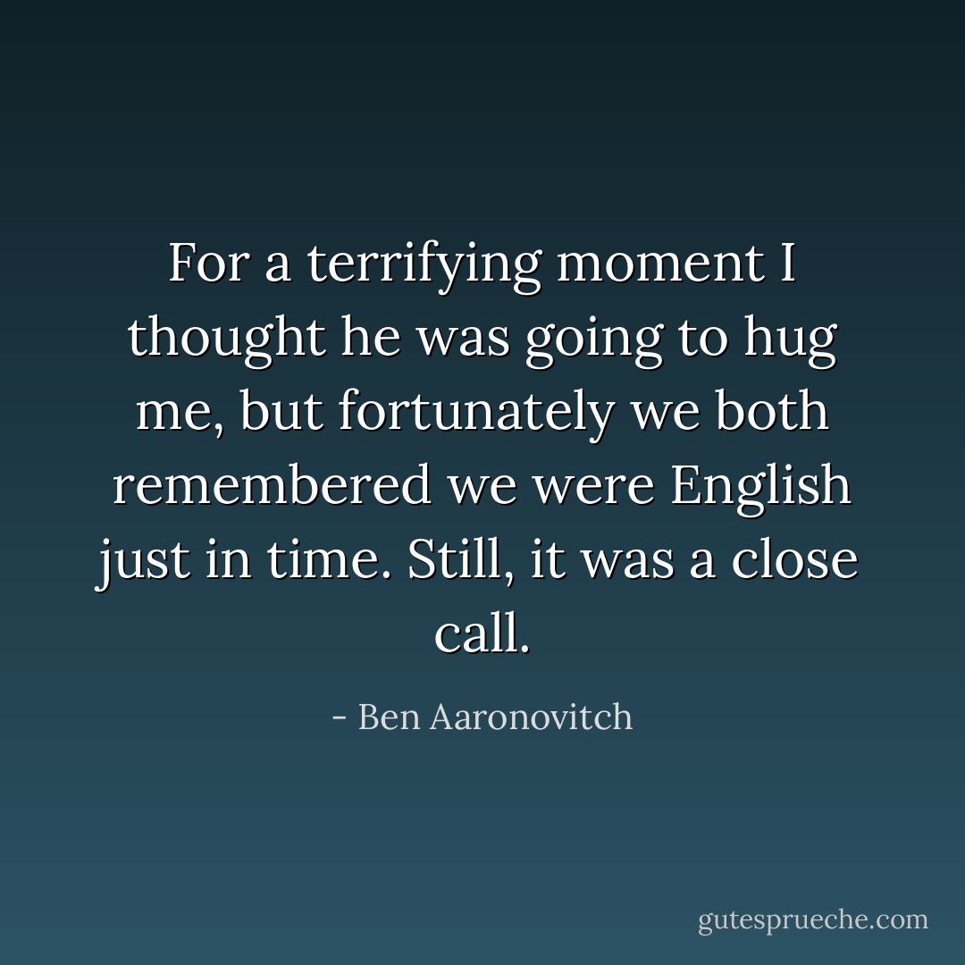 For a terrifying moment I thought he was going to hug me, but fortunately we both remembered we were English just in time. Still, it was a close call. - Ben Aaronovitch