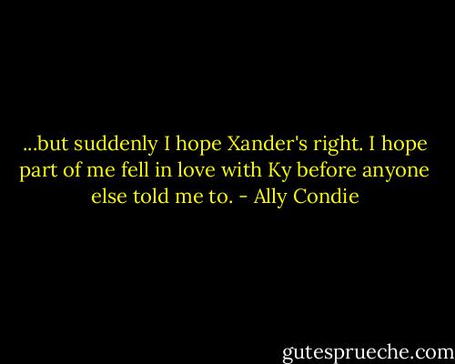...but suddenly I hope Xander's right. I hope part of me fell in love with Ky before anyone else told me to. - Ally Condie