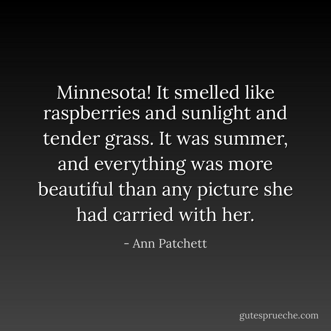 Minnesota! It smelled like raspberries and sunlight and tender grass. It was summer, and everything was more beautiful than any picture she had carried with her. - Ann Patchett
