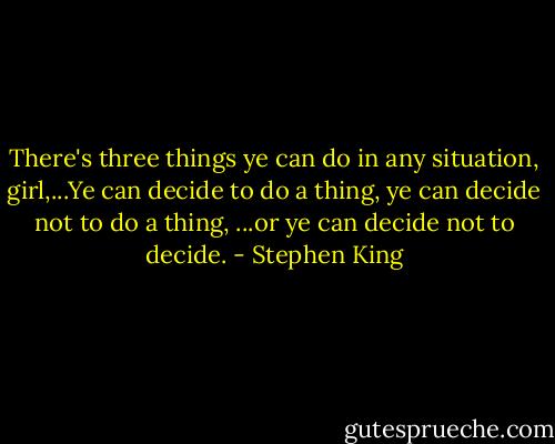 There's three things ye can do in any situation, girl,...Ye can decide to do a thing, ye can decide not to do a thing, ...or ye can decide not to decide. - Stephen King