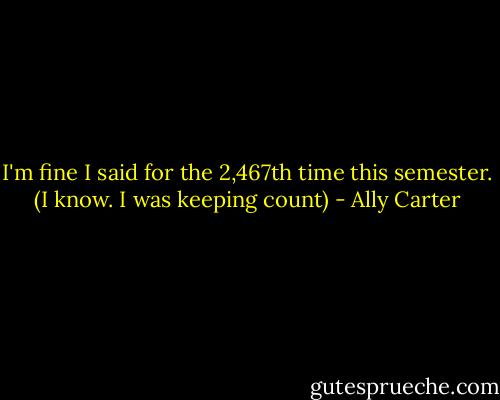 I'm fine I said for the 2,467th time this semester. (I know. I was keeping count) - Ally Carter