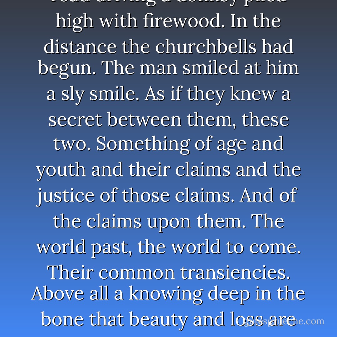 A man was coming down the road driving a donkey piled high with firewood. In the distance the churchbells had begun. The man smiled at him a sly smile. As if they knew a secret between them, these two. Something of age and youth and their claims and the justice of those claims. And of the claims upon them. The world past, the world to come. Their common transiencies. Above all a knowing deep in the bone that beauty and loss are one. - Cormac McCarthy