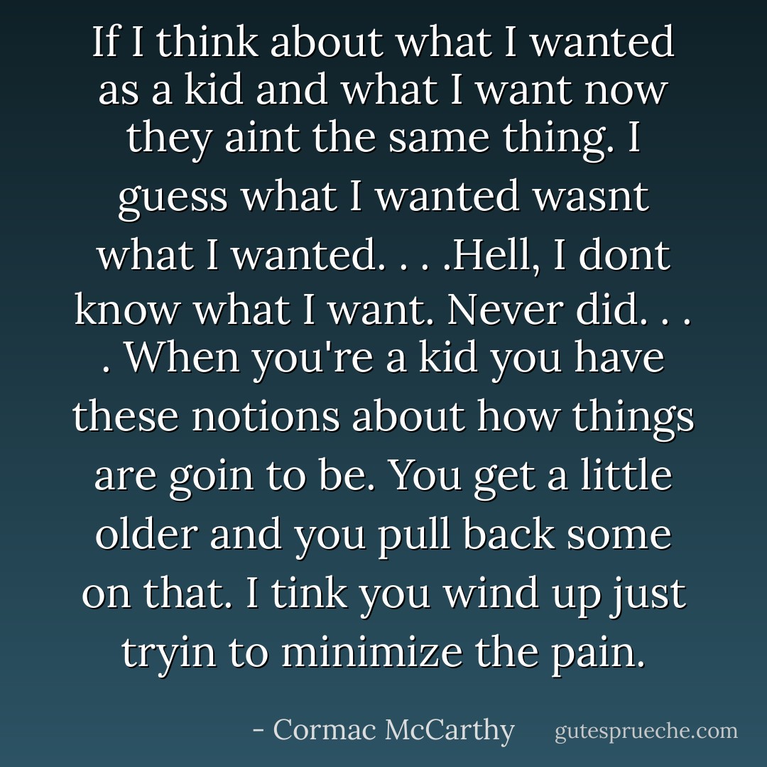 If I think about what I wanted as a kid and what I want now they aint the same thing. I guess what I wanted wasnt what I wanted. . . .Hell, I dont know what I want. Never did. . . . When you're a kid you have these notions about how things are goin to be. You get a little older and you pull back some on that. I tink you wind up just tryin to minimize the pain. - Cormac McCarthy