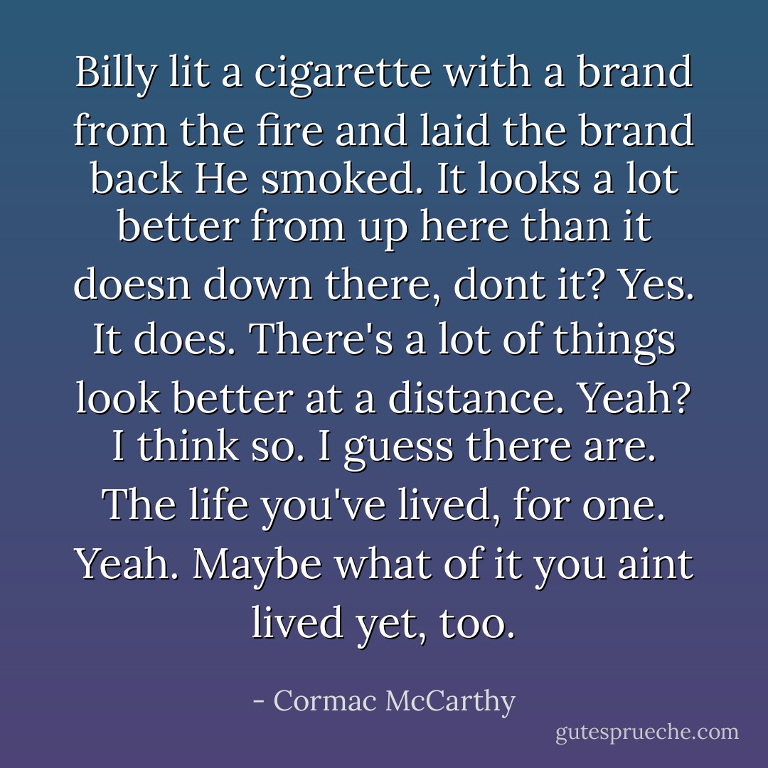 Billy lit a cigarette with a brand from the fire and laid the brand back He smoked. It looks a lot better from up here than it doesn down there, dont it?<br />Yes. It does.<br />There's a lot of things look better at a distance.<br />Yeah?<br />I think so.<br />I guess there are. The life you've lived, for one.<br />Yeah. Maybe what of it you aint lived yet, too. - Cormac McCarthy